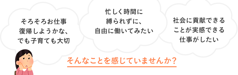 そろそろお仕事復帰しようかな、でも子育ても大切。忙しく時間に縛られずに、自由に働いてみたい、社会に貢献できることが実感できる仕事がしたい、そんなことを感じていませんか？