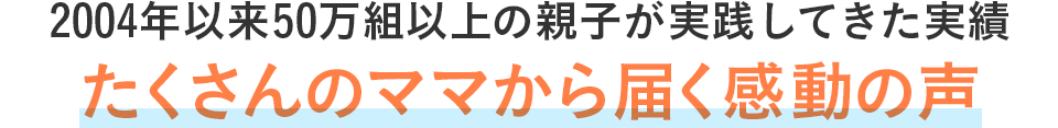 2004年以来50万組以上の親子が実践してきた実績たくさんのママから届く感動の声