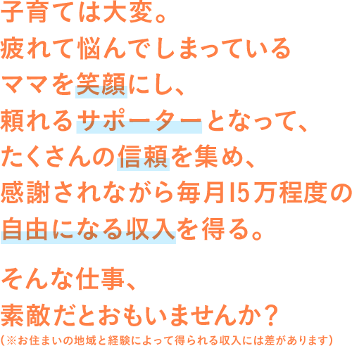 子育ては大変。疲れて悩んでしまっているママを笑顔にし、頼れるサポーターとなって、たくさんの信頼を集め、感謝されながら毎月15万程度の自由になる収入を得る。そんな仕事、素敵だとおもいませんか？（※お住いの地域と経験によって得られる収入には差があります）